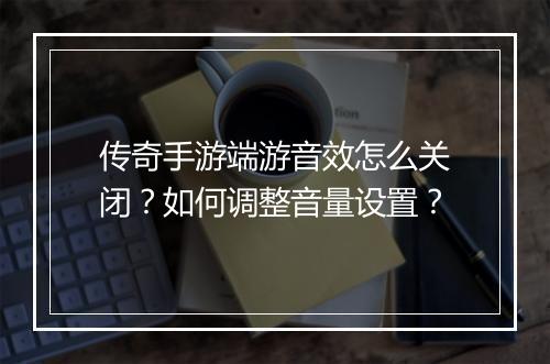 传奇手游端游音效怎么关闭？如何调整音量设置？