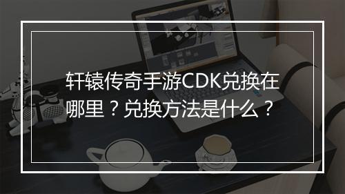 轩辕传奇手游CDK兑换在哪里？兑换方法是什么？