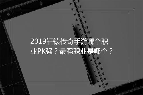 2019轩辕传奇手游哪个职业PK强？最强职业是哪个？