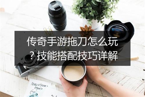 传奇手游拖刀怎么玩？技能搭配技巧详解