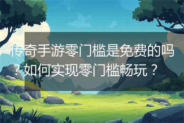 传奇手游零门槛是免费的吗？如何实现零门槛畅玩？