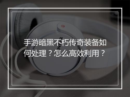 手游暗黑不朽传奇装备如何处理？怎么高效利用？