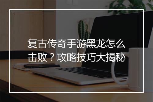复古传奇手游黑龙怎么击败？攻略技巧大揭秘