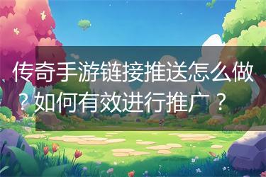 传奇手游链接推送怎么做？如何有效进行推广？
