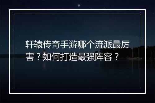 轩辕传奇手游哪个流派最厉害？如何打造最强阵容？