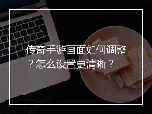 传奇手游画面如何调整？怎么设置更清晰？