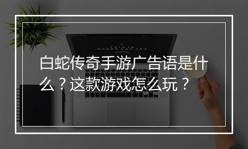 白蛇传奇手游广告语是什么？这款游戏怎么玩？
