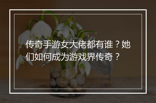 传奇手游女大佬都有谁？她们如何成为游戏界传奇？