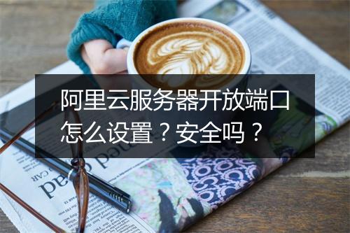 阿里云服务器开放端口怎么设置？安全吗？