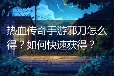 热血传奇手游邪刀怎么得？如何快速获得？