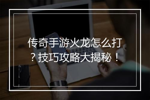 传奇手游火龙怎么打？技巧攻略大揭秘！