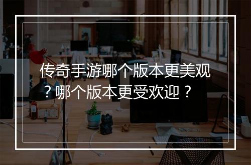 传奇手游哪个版本更美观？哪个版本更受欢迎？