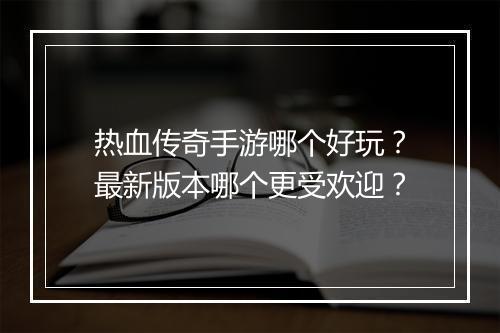热血传奇手游哪个好玩？最新版本哪个更受欢迎？