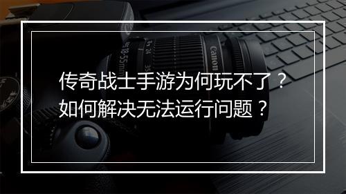 传奇战士手游为何玩不了？如何解决无法运行问题？