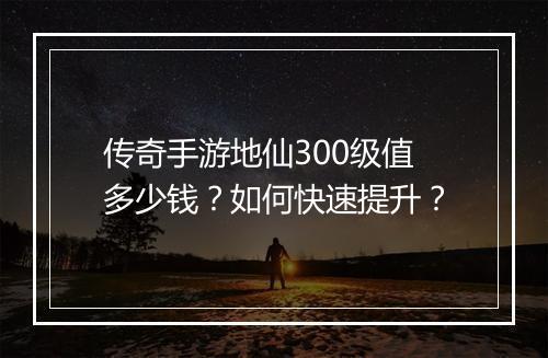 传奇手游地仙300级值多少钱？如何快速提升？