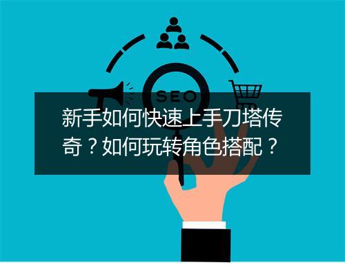 新手如何快速上手刀塔传奇？如何玩转角色搭配？