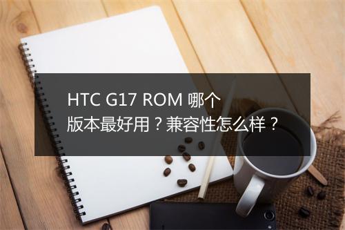 HTC G17 ROM 哪个版本最好用？兼容性怎么样？