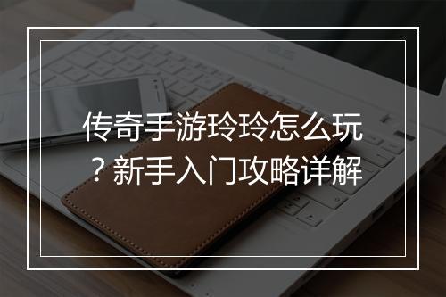 传奇手游玲玲怎么玩？新手入门攻略详解