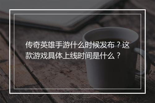 传奇英雄手游什么时候发布？这款游戏具体上线时间是什么？