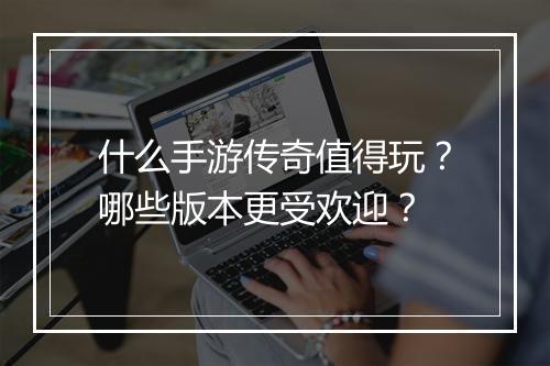 什么手游传奇值得玩？哪些版本更受欢迎？