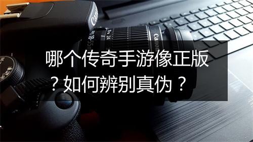 哪个传奇手游像正版？如何辨别真伪？