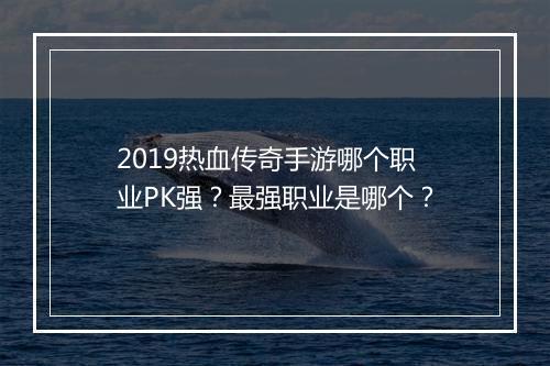2019热血传奇手游哪个职业PK强？最强职业是哪个？