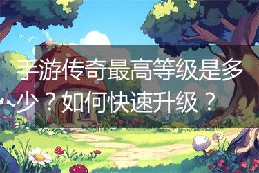 手游传奇最高等级是多少？如何快速升级？
