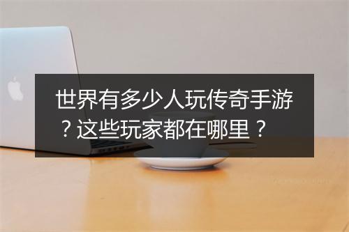 世界有多少人玩传奇手游？这些玩家都在哪里？