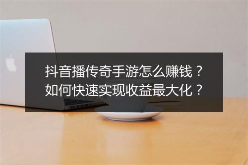 抖音播传奇手游怎么赚钱？如何快速实现收益最大化？