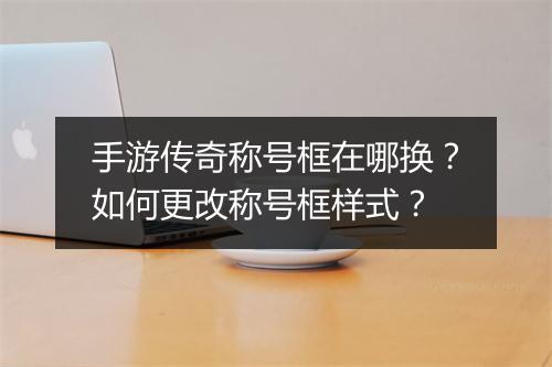 手游传奇称号框在哪换？如何更改称号框样式？
