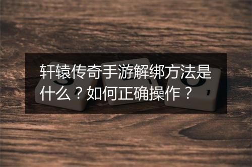 轩辕传奇手游解绑方法是什么？如何正确操作？