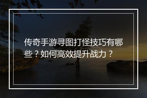 传奇手游寻图打怪技巧有哪些？如何高效提升战力？