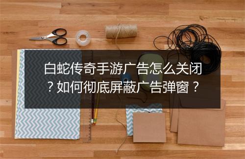 白蛇传奇手游广告怎么关闭？如何彻底屏蔽广告弹窗？