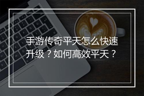 手游传奇平天怎么快速升级？如何高效平天？