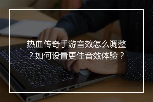 热血传奇手游音效怎么调整？如何设置更佳音效体验？