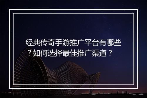 经典传奇手游推广平台有哪些？如何选择最佳推广渠道？