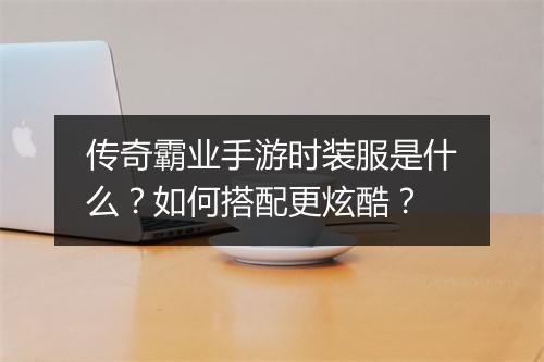 传奇霸业手游时装服是什么？如何搭配更炫酷？