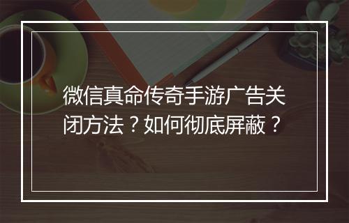 微信真命传奇手游广告关闭方法？如何彻底屏蔽？