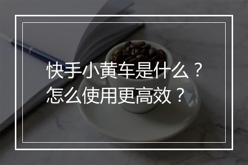 快手小黄车是什么？怎么使用更高效？