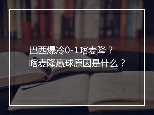 巴西爆冷0-1喀麦隆？喀麦隆赢球原因是什么？