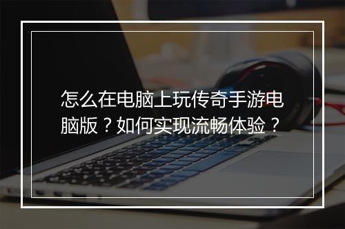 怎么在电脑上玩传奇手游电脑版？如何实现流畅体验？