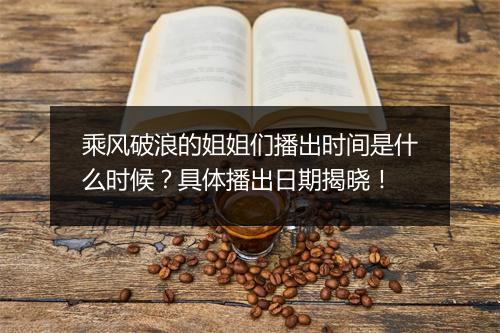 乘风破浪的姐姐们播出时间是什么时候？具体播出日期揭晓！