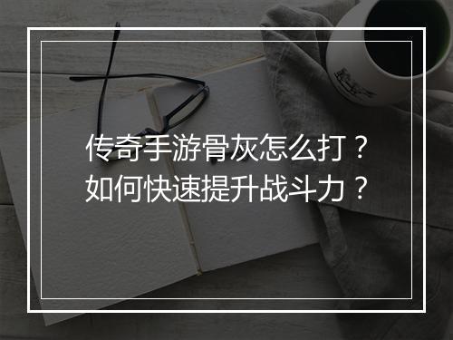 传奇手游骨灰怎么打？如何快速提升战斗力？