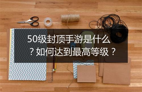50级封顶手游是什么？如何达到最高等级？