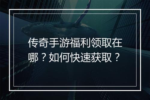 传奇手游福利领取在哪？如何快速获取？
