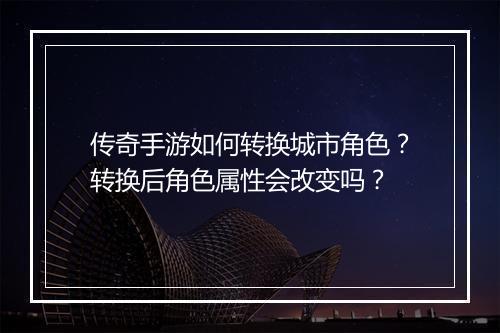 传奇手游如何转换城市角色？转换后角色属性会改变吗？