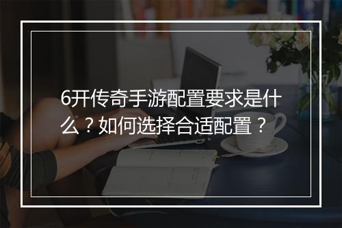 6开传奇手游配置要求是什么？如何选择合适配置？
