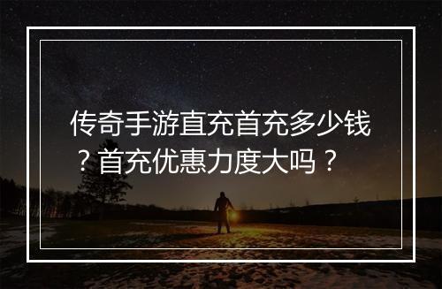 传奇手游直充首充多少钱？首充优惠力度大吗？