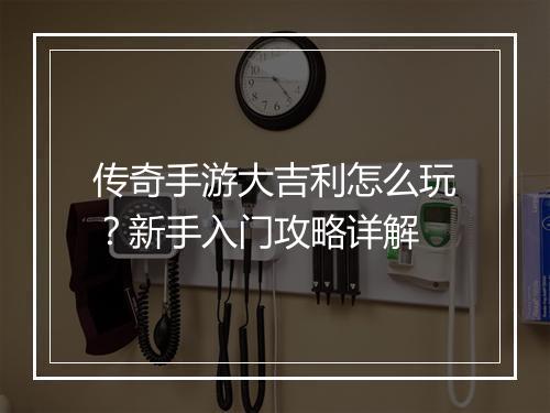 传奇手游大吉利怎么玩？新手入门攻略详解