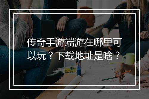 传奇手游端游在哪里可以玩？下载地址是啥？
